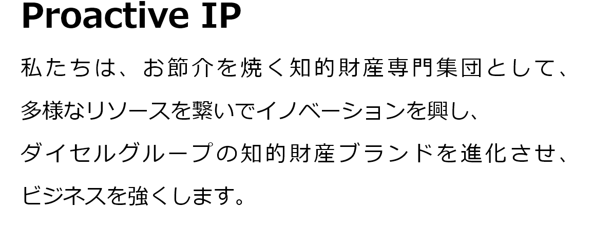 Proactive IP。私たちは、お節介を焼く知的財産専門集団として、多様なリソースを繋いでイノベーションを興し、ダイセルグループの知的財産ブランドを進化させ、ビジネスを強くします。