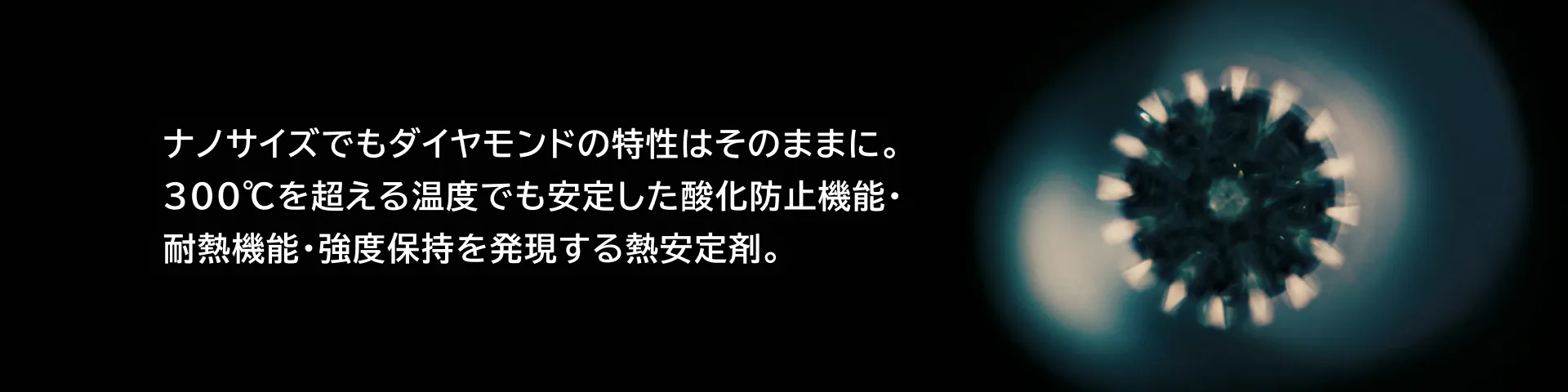 ナノサイズでもダイヤモンドの特性はそのままに。300℃を超える温度でも安定した酸化防止機能・耐熱機能・強度保持を発現する熱安定剤。
