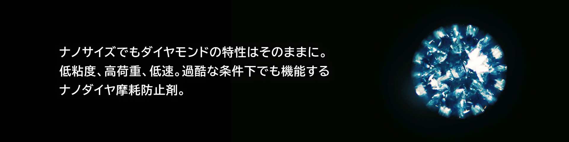 ナノサイズでもダイヤモンドの特性はそのままに。低粘度、高荷重、低速。過酷な条件下でも機能するナノダイヤ摩耗防止剤。