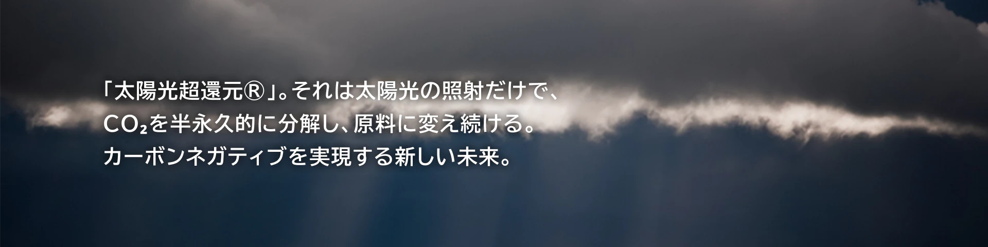 「太陽光超還元®︎」。それは太陽光の照射だけで、CO2を半永久的に分解し、原料に変え続ける。カーボンネガティブを実現する新しい未来。
