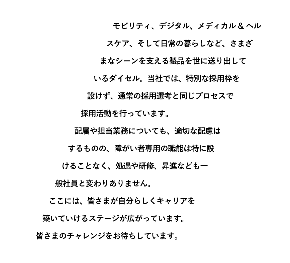 モビリティ、デジタル、メディカル&ヘルスケア、そして日常の暮らしなど、さまざまなシーンを支える製品を世に送り出しているダイセル。当社では、特別な採用枠を設けず、通常の採用選考と同じプロセスで採用活動を行っています。配属や担当業務についても、適切な配慮はするものの、障がい者専用の職能は特に設けることなく、処遇や研修、昇進なども一般社員と変わりありません。ここには、皆さまが自分らしくキャリアを築いていけるステージが広がっています。皆さまのチャレンジをお待ちしています。