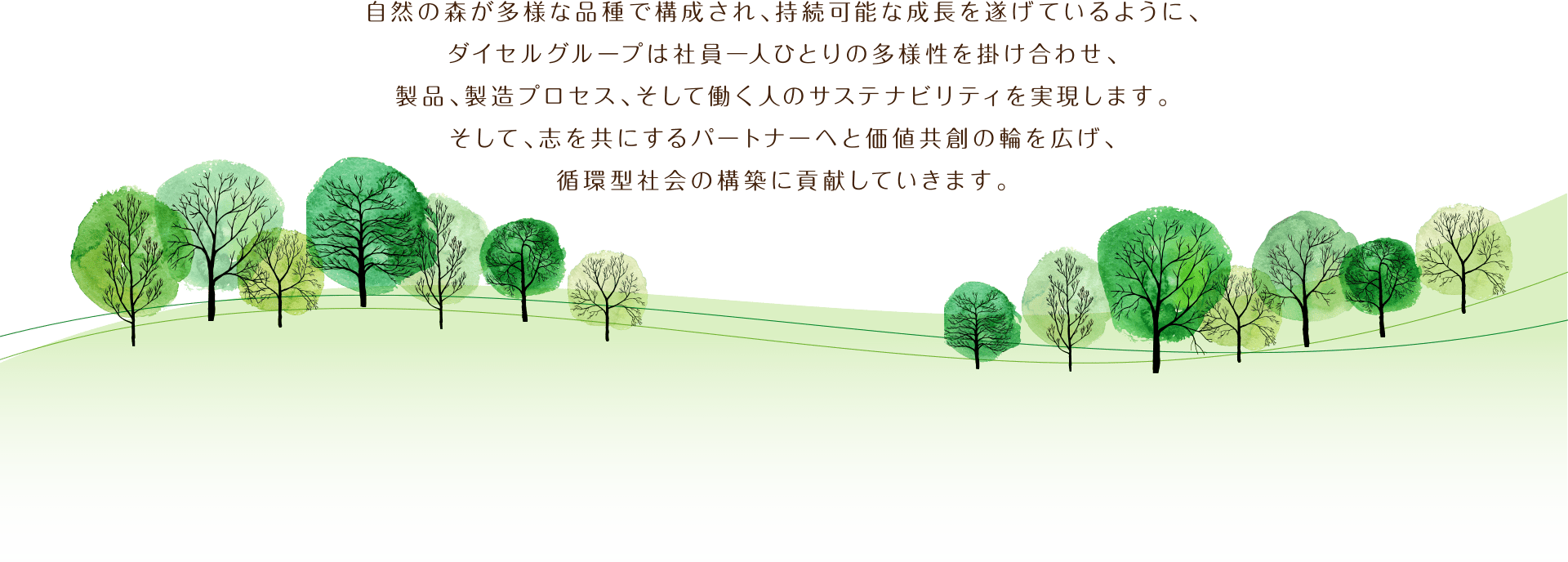 自然の森が多様な品種で構成され、持続可能な成長を遂げているように、ダイセルグループは社員一人ひとりの多様性を掛け合わせ、製品、製造プロセス、そして働く人のサステナビリティを実現します。そして、志を共にするパートナーへと価値共創の輪を広げ、循環型社会の構築に貢献していきます。