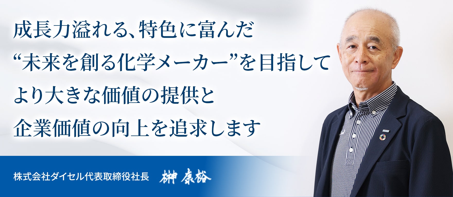 成長力溢れる、特色に富んだ“未来を創る化学メーカー”を目指してより大きな価値の提供と企業価値の向上を追求します 株式会社ダイセル代表取締役社長 榊 康裕