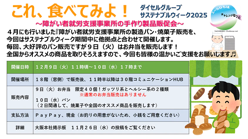 ダイセルグループ サステナブルウィーク2025 これ、食べてみよ！～障がい者就労支援事業所の手作り製品販促会～ 4月にも行いました『障がい者就労支援事業所の製造パン・焼菓子販売を、今回はサステナブルウィーク期間中に他拠点と合わせて開催します。毎回、大好評のパン販売ですが9日（火）はお弁当を販売します！全国からオススメの商品を取りそろえますので、今回も皆様の温かいご支援をお願いします 開催日時：12月9日（火）11時頃～10日（水）17時まで 開催場所：18階（窓側）で販売後、11時半以降は30階コミュニケーションHUB 販売内容：9日（火）お弁当 限定40個！ガッツリ系とヘルシー系の2種類 ※通常のお弁当販売はありません 10日（水）パン（2日間通して、焼菓子や全国のオススメ商品を販売します） 支払方法：PayPay、現金（お釣りの用意がないため、小銭をご用意ください） 詳細：大阪本社掲示板 11月26日（水）の投稿をご覧ください エールひろば チャレンジねっと Yell HIROBA・Challenge net