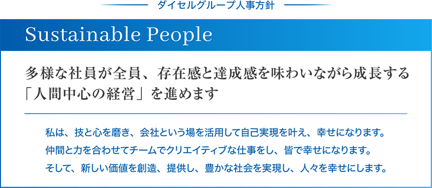 ダイセルグループ人事方針 Sustainable People 多様な社員が全員、存在感と達成感を味わいながら成長する「人間中心の経営」を進めます 私は、技と心を磨き、社会という場を活用して自己実現を叶え、幸せになります。仲間と力を合わせてチームでクリエイティブな仕事をし、皆で幸せになります。そして、新しい価値を創造、提供し、豊かな社会を実現し、人々を幸せにします。